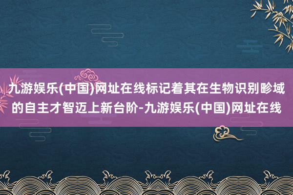 九游娱乐(中国)网址在线标记着其在生物识别畛域的自主才智迈上新台阶-九游娱乐(中国)网址在线