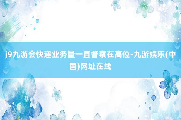 j9九游会快递业务量一直督察在高位-九游娱乐(中国)网址在线
