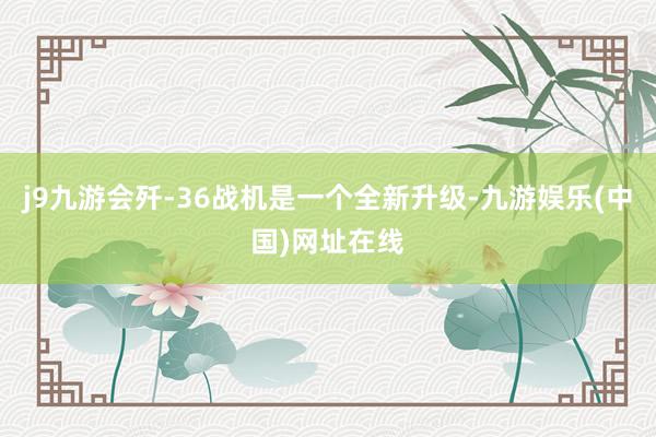 j9九游会歼-36战机是一个全新升级-九游娱乐(中国)网址在线