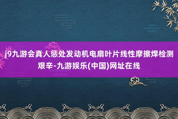 j9九游会真人惩处发动机电扇叶片线性摩擦焊检测艰辛-九游娱乐(中国)网址在线