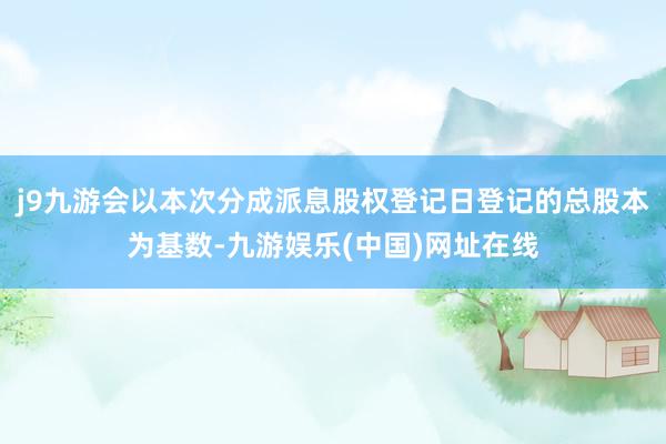j9九游会以本次分成派息股权登记日登记的总股本为基数-九游娱乐(中国)网址在线