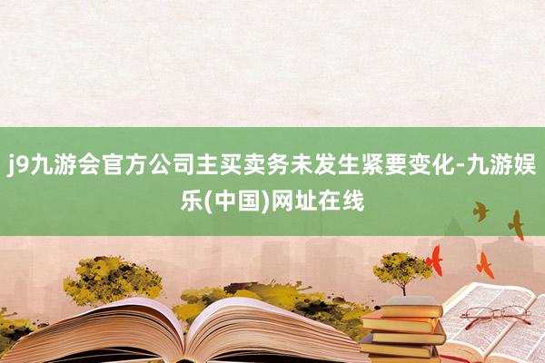 j9九游会官方公司主买卖务未发生紧要变化-九游娱乐(中国)网址在线