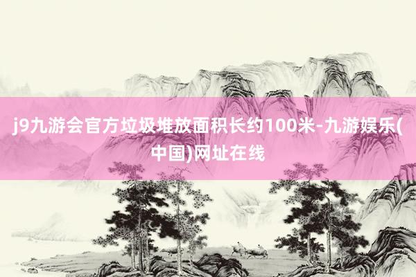 j9九游会官方垃圾堆放面积长约100米-九游娱乐(中国)网址在线
