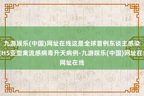 九游娱乐(中国)网址在线这是全球首例东谈主感染该H5亚型禽流感病毒升天病例-九游娱乐(中国)网址在线