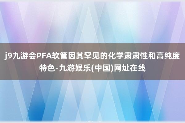 j9九游会PFA软管因其罕见的化学肃肃性和高纯度特色-九游娱乐(中国)网址在线