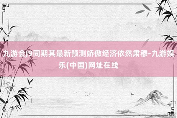 九游会J9同期其最新预测娇傲经济依然肃穆-九游娱乐(中国)网址在线