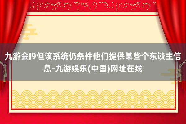 九游会J9但该系统仍条件他们提供某些个东谈主信息-九游娱乐(中国)网址在线