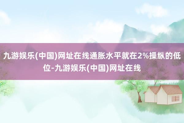 九游娱乐(中国)网址在线通胀水平就在2%操纵的低位-九游娱乐(中国)网址在线