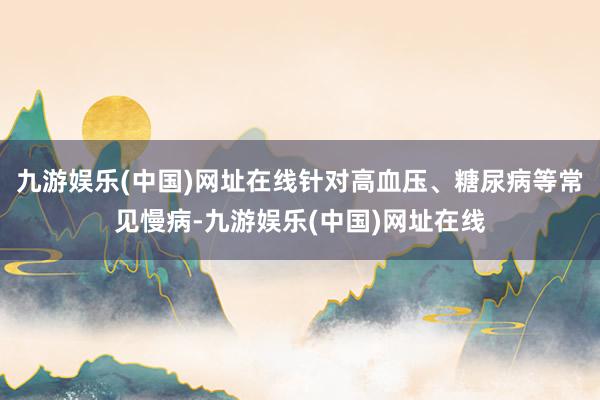 九游娱乐(中国)网址在线针对高血压、糖尿病等常见慢病-九游娱乐(中国)网址在线