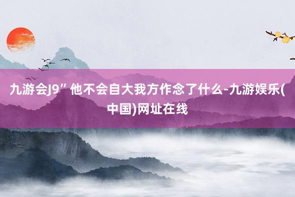 九游会J9”他不会自大我方作念了什么-九游娱乐(中国)网址在线