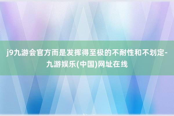 j9九游会官方而是发挥得至极的不耐性和不划定-九游娱乐(中国)网址在线