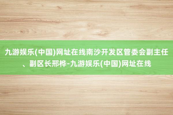 九游娱乐(中国)网址在线南沙开发区管委会副主任、副区长邢桦-九游娱乐(中国)网址在线