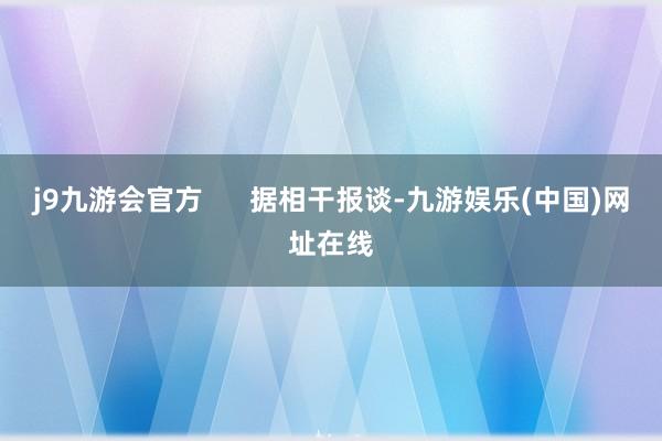 j9九游会官方      据相干报谈-九游娱乐(中国)网址在线