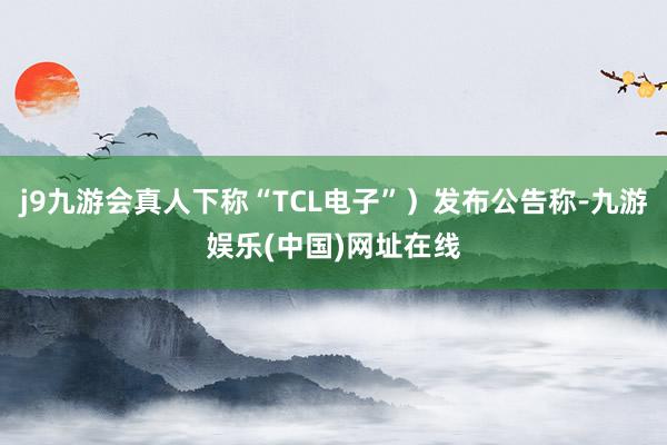j9九游会真人下称“TCL电子”）发布公告称-九游娱乐(中国)网址在线