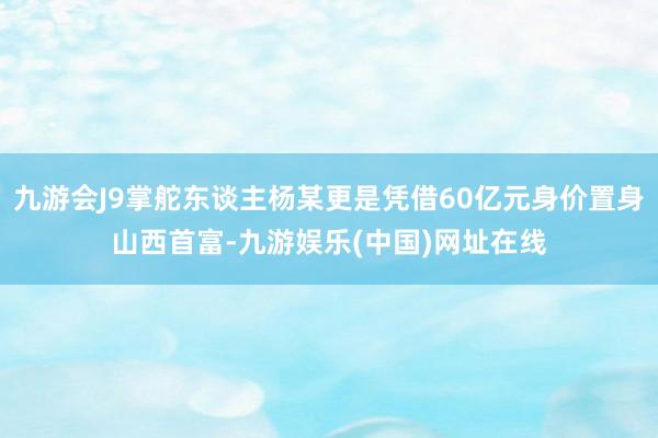 九游会J9掌舵东谈主杨某更是凭借60亿元身价置身山西首富-九游娱乐(中国)网址在线