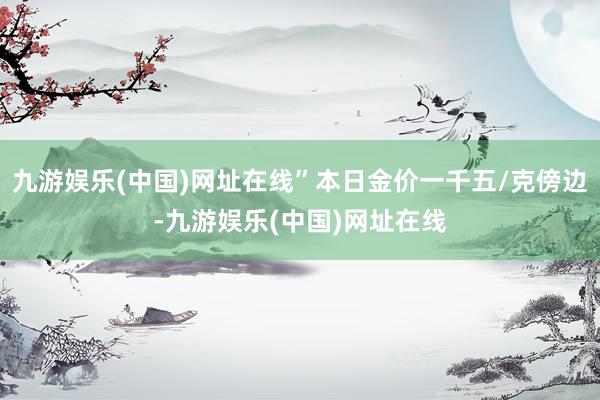 九游娱乐(中国)网址在线”本日金价一千五/克傍边-九游娱乐(中国)网址在线